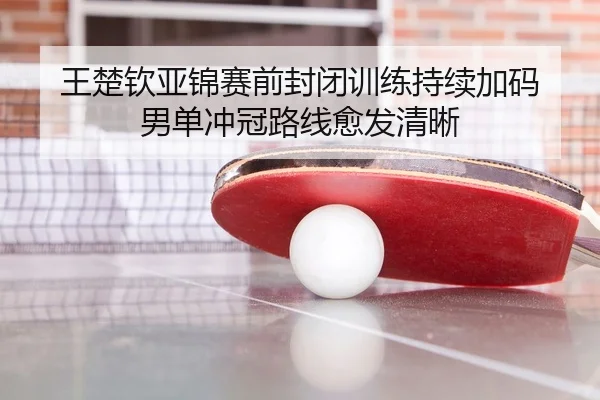 王楚钦亚锦赛前封闭训练持续加码 男单冲冠路线愈发清晰